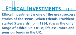 Ethical investment is one of the great success stories of the 1990s. When Friends Provident started Stewardship in 1984, it was the only range of ethical unit trust, life assurance and pension funds in the UK.